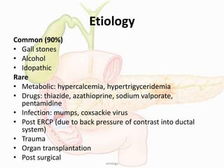 Etiology
Common (90%)
• Gall stones
• Alcohol
• Idopathic
Rare
• Metabolic: hypercalcemia, hypertrigyceridemia
• Drugs: thiazide, azathioprine, sodium valporate,
pentamidine
• Infection: mumps, coxsackie virus
• Post ERCP (due to back pressure of contrast into ductal
system)
• Trauma
• Organ transplantation
• Post surgical
etiology
 