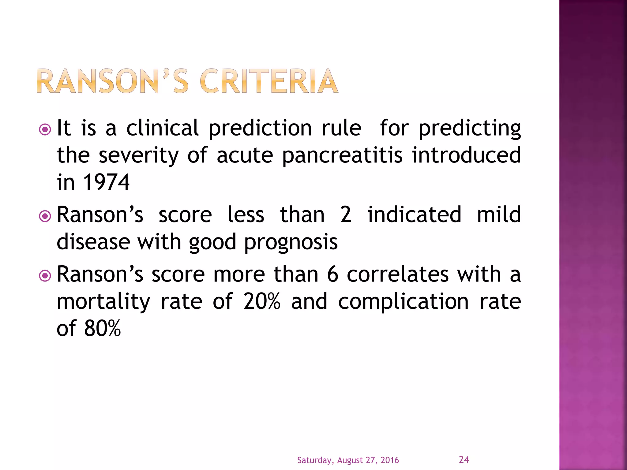  It is a clinical prediction rule for predicting
the severity of acute pancreatitis introduced
in 1974
 Ranson’s score less than 2 indicated mild
disease with good prognosis
 Ranson’s score more than 6 correlates with a
mortality rate of 20% and complication rate
of 80%
Saturday, August 27, 2016 24
 