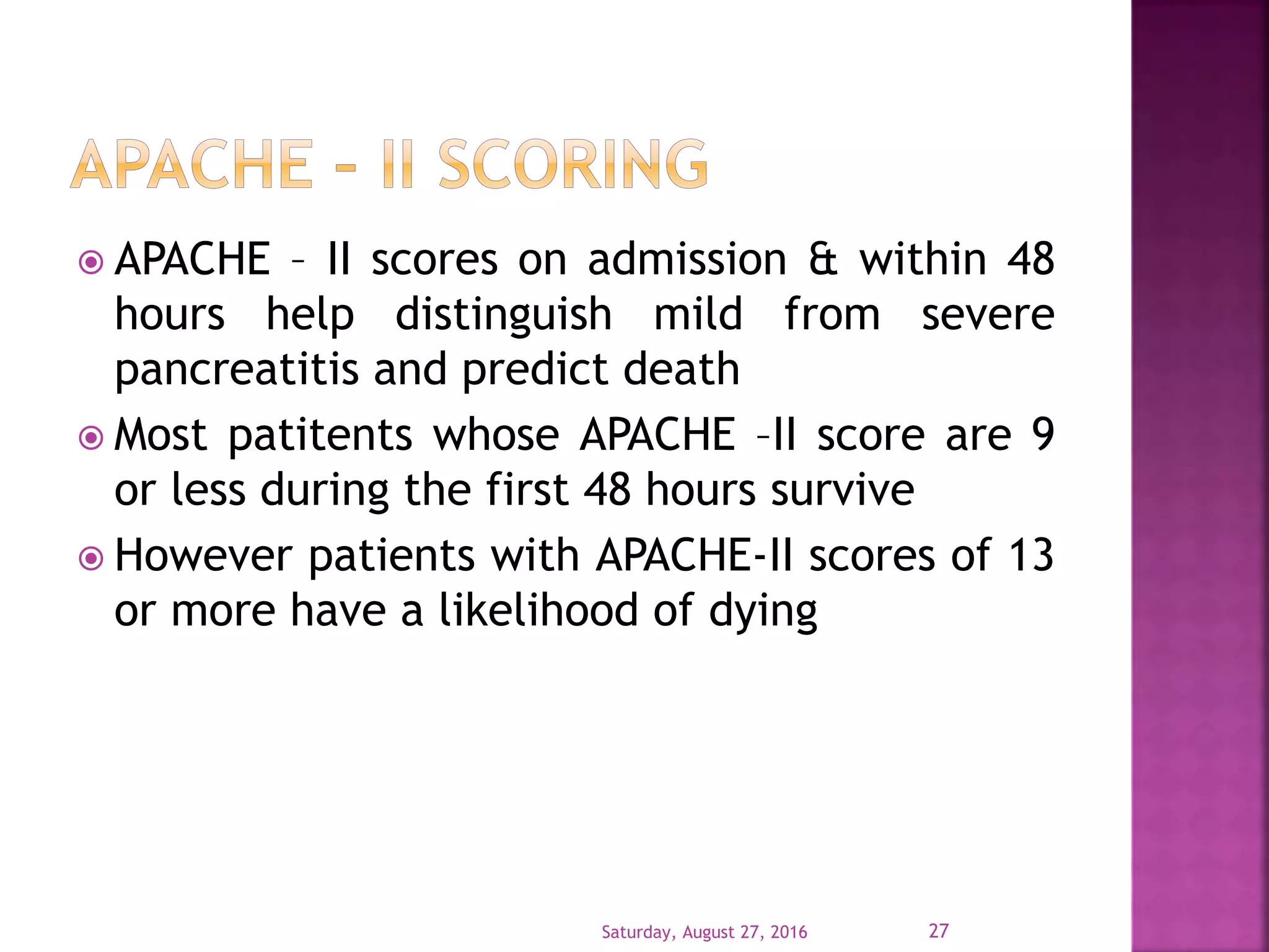  APACHE – II scores on admission & within 48
hours help distinguish mild from severe
pancreatitis and predict death
 Most patitents whose APACHE –II score are 9
or less during the first 48 hours survive
 However patients with APACHE-II scores of 13
or more have a likelihood of dying
Saturday, August 27, 2016 27
 