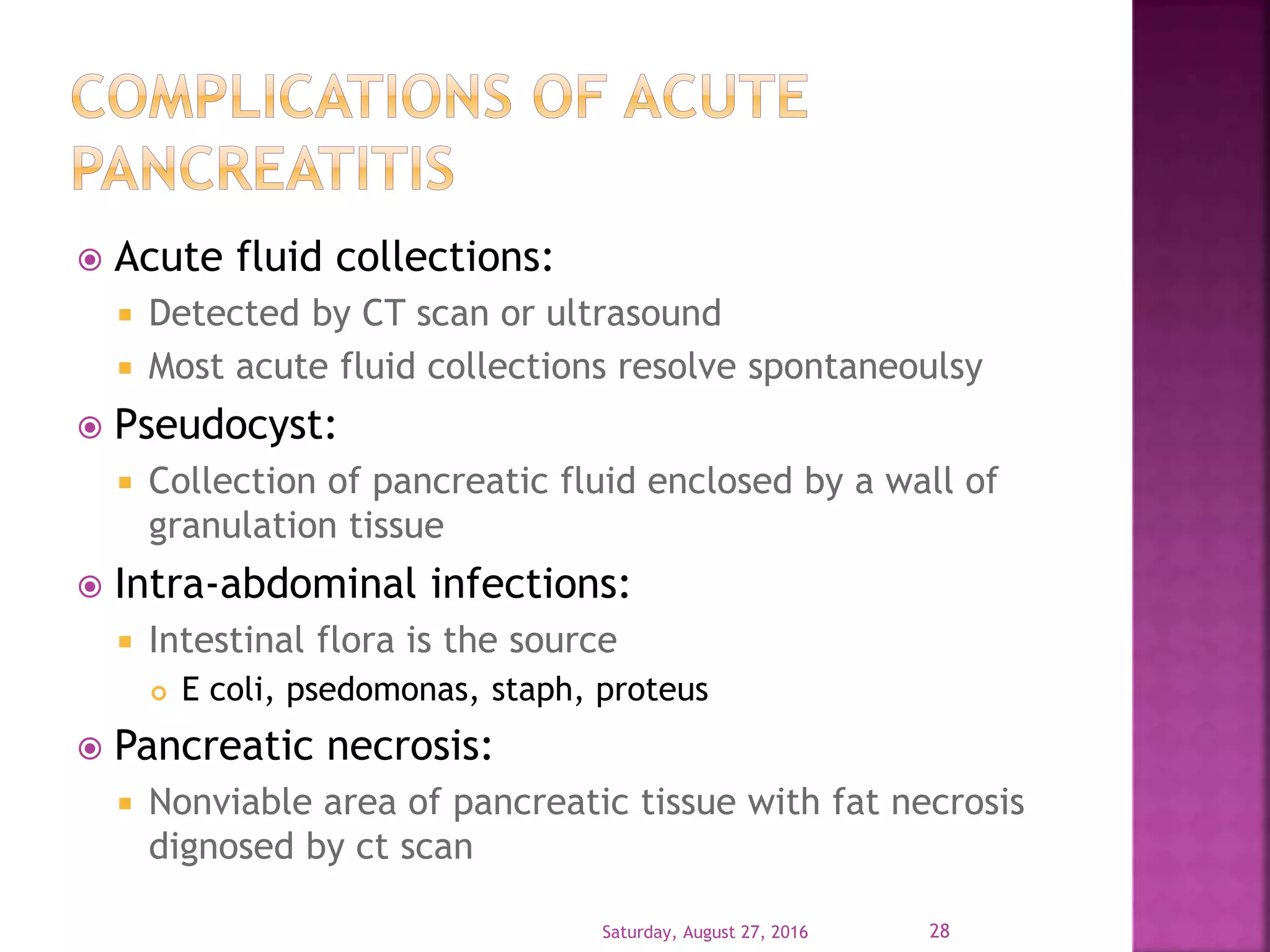  Acute fluid collections:
 Detected by CT scan or ultrasound
 Most acute fluid collections resolve spontaneoulsy
 Pseudocyst:
 Collection of pancreatic fluid enclosed by a wall of
granulation tissue
 Intra-abdominal infections:
 Intestinal flora is the source
 E coli, psedomonas, staph, proteus
 Pancreatic necrosis:
 Nonviable area of pancreatic tissue with fat necrosis
dignosed by ct scan
Saturday, August 27, 2016 28
 