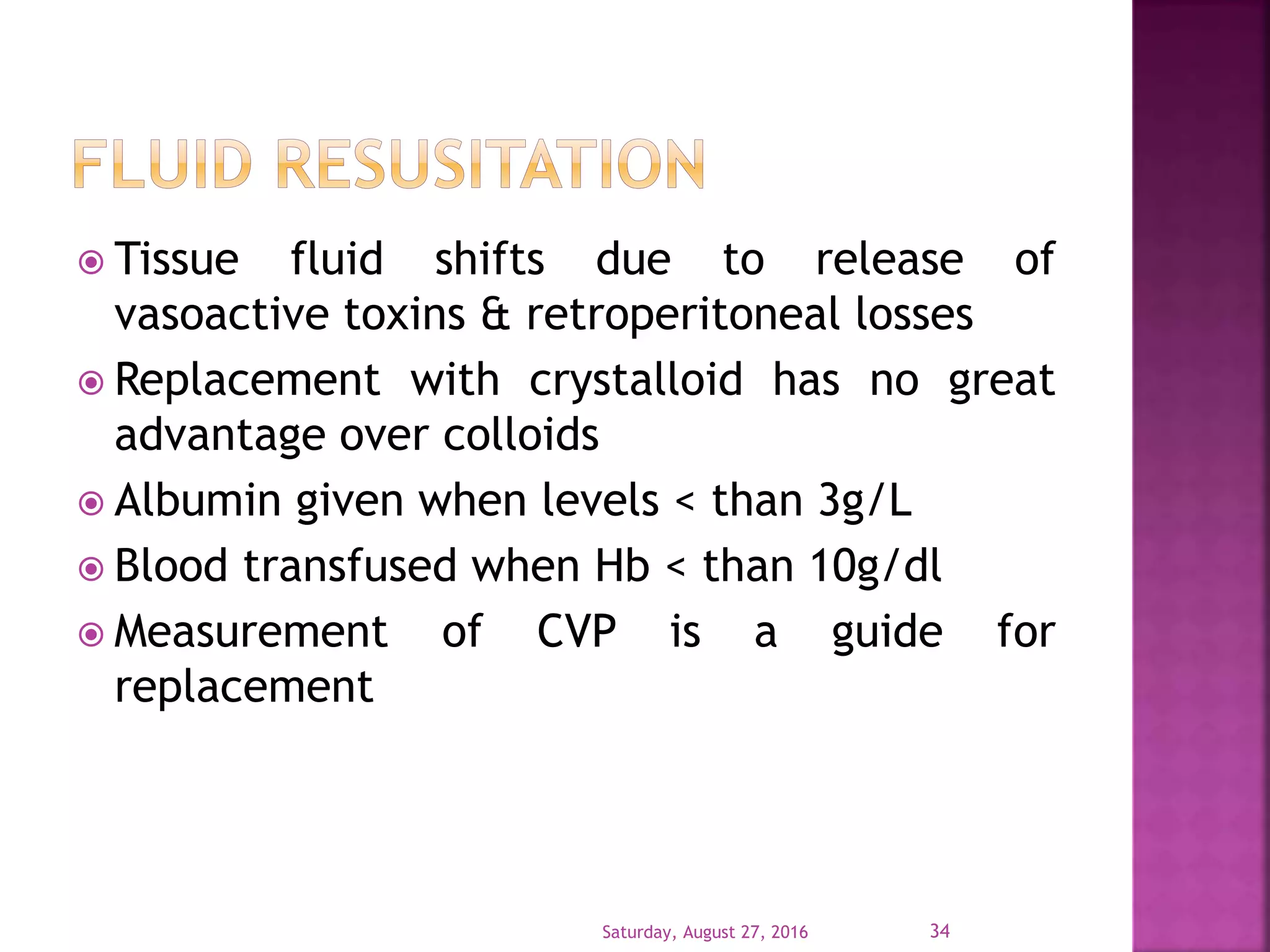  Tissue fluid shifts due to release of
vasoactive toxins & retroperitoneal losses
 Replacement with crystalloid has no great
advantage over colloids
 Albumin given when levels < than 3g/L
 Blood transfused when Hb < than 10g/dl
 Measurement of CVP is a guide for
replacement
Saturday, August 27, 2016 34
 