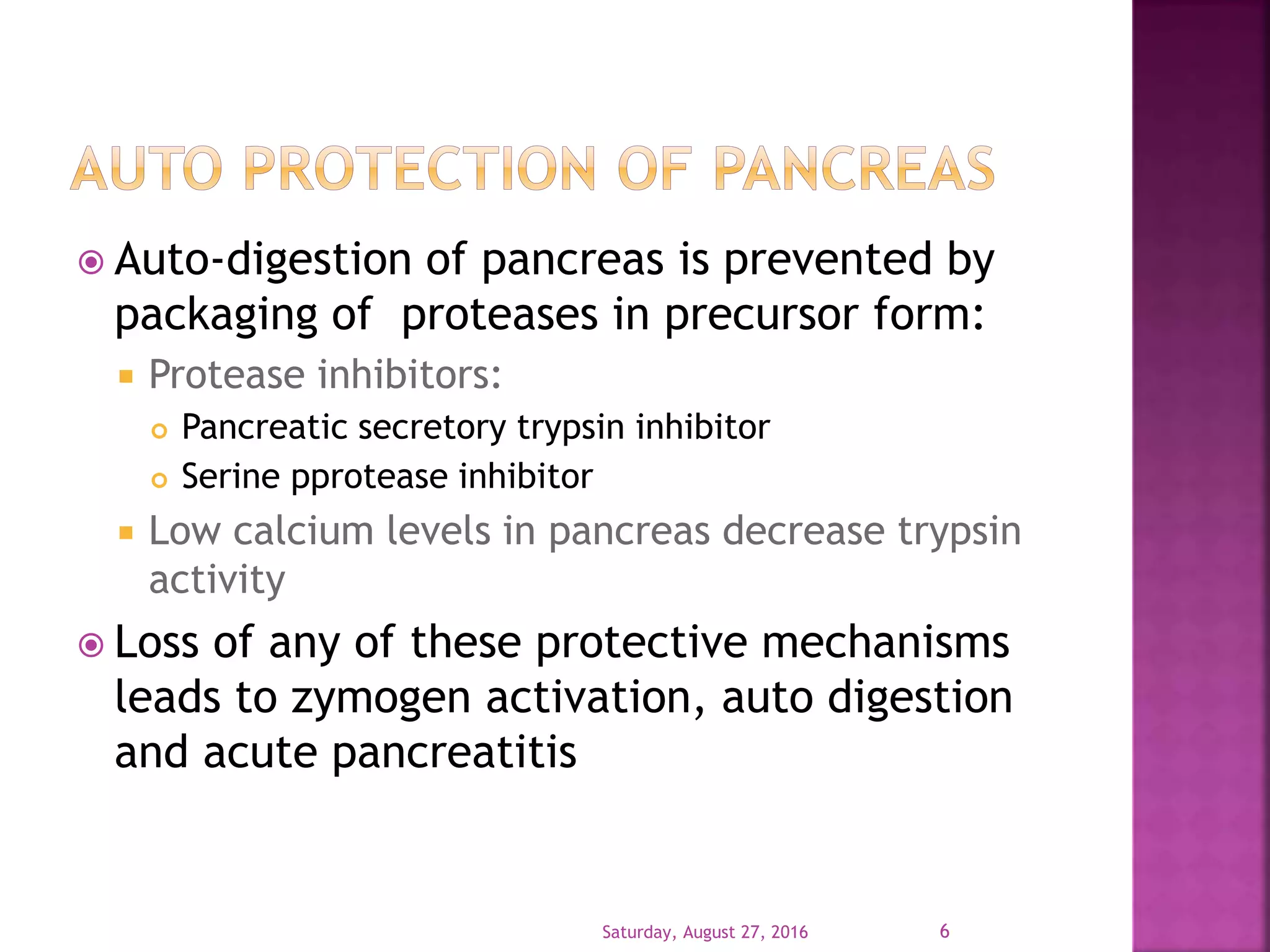  Auto-digestion of pancreas is prevented by
packaging of proteases in precursor form:
 Protease inhibitors:
 Pancreatic secretory trypsin inhibitor
 Serine pprotease inhibitor
 Low calcium levels in pancreas decrease trypsin
activity
 Loss of any of these protective mechanisms
leads to zymogen activation, auto digestion
and acute pancreatitis
Saturday, August 27, 2016 6
 
