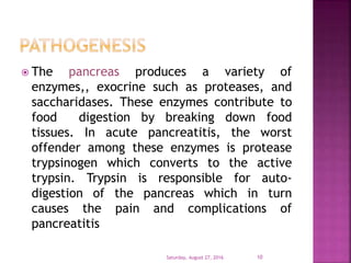  The pancreas produces a variety of
enzymes,, exocrine such as proteases, and
saccharidases. These enzymes contribute to
food digestion by breaking down food
tissues. In acute pancreatitis, the worst
offender among these enzymes is protease
trypsinogen which converts to the active
trypsin. Trypsin is responsible for auto-
digestion of the pancreas which in turn
causes the pain and complications of
pancreatitis
Saturday, August 27, 2016 10
 
