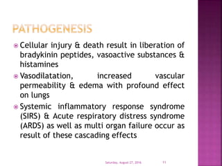  Cellular injury & death result in liberation of
bradykinin peptides, vasoactive substances &
histamines
 Vasodilatation, increased vascular
permeability & edema with profound effect
on lungs
 Systemic inflammatory response syndrome
(SIRS) & Acute respiratory distress syndrome
(ARDS) as well as multi organ failure occur as
result of these cascading effects
Saturday, August 27, 2016 11
 