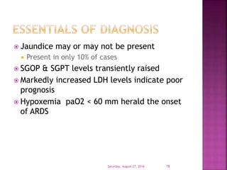  Jaundice may or may not be present
 Present in only 10% of cases
 SGOP & SGPT levels transiently raised
 Markedly increased LDH levels indicate poor
prognosis
 Hypoxemia paO2 < 60 mm herald the onset
of ARDS
Saturday, August 27, 2016 18
 