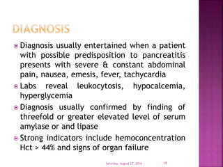  Diagnosis usually entertained when a patient
with possible predisposition to pancreatitis
presents with severe & constant abdominal
pain, nausea, emesis, fever, tachycardia
 Labs reveal leukocytosis, hypocalcemia,
hyperglycemia
 Diagnosis usually confirmed by finding of
threefold or greater elevated level of serum
amylase or and lipase
 Strong indicators include hemoconcentration
Hct > 44% and signs of organ failure
Saturday, August 27, 2016 19
 