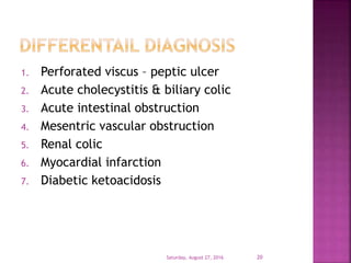 1. Perforated viscus – peptic ulcer
2. Acute cholecystitis & biliary colic
3. Acute intestinal obstruction
4. Mesentric vascular obstruction
5. Renal colic
6. Myocardial infarction
7. Diabetic ketoacidosis
Saturday, August 27, 2016 20
 