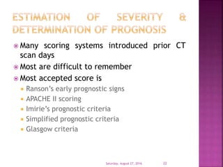  Many scoring systems introduced prior CT
scan days
 Most are difficult to remember
 Most accepted score is
 Ranson’s early prognostic signs
 APACHE II scoring
 Imirie’s prognostic criteria
 Simplified prognostic criteria
 Glasgow criteria
Saturday, August 27, 2016 22
 