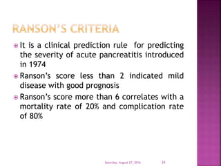  It is a clinical prediction rule for predicting
the severity of acute pancreatitis introduced
in 1974
 Ranson’s score less than 2 indicated mild
disease with good prognosis
 Ranson’s score more than 6 correlates with a
mortality rate of 20% and complication rate
of 80%
Saturday, August 27, 2016 24
 