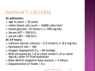At admission:
 age in years > 55 years
 white blood cell count > 16000 cells/mm3
 blood glucose> 10 mmol/L (> 200 mg/dL)
 Serum AST > 250 IU/L
 serum LDH > 350 IU/L
At 24 hours:
 Calcium (serum calcium < 2.0 mmol/L (< 8.0 mg/dL)
 Hemotocrit fall > 10%
 Oxygen (hypoxemia PO2 < 60 mmHg)
 BUN increased by 1.8 or more mmol/L (5 or more
mg/dL) after IV fluid hydration
 Base deficit (negative base excess) > 4 mEq/L
 Sequestration of fluids > 6 L
Saturday, August 27, 2016 25
 