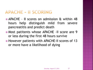  APACHE – II scores on admission & within 48
hours help distinguish mild from severe
pancreatitis and predict death
 Most patitents whose APACHE –II score are 9
or less during the first 48 hours survive
 However patients with APACHE-II scores of 13
or more have a likelihood of dying
Saturday, August 27, 2016 27
 