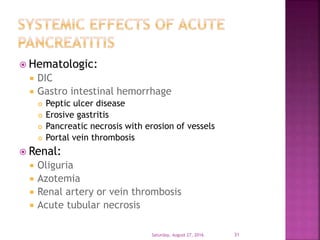 Hematologic:
 DIC
 Gastro intestinal hemorrhage
 Peptic ulcer disease
 Erosive gastritis
 Pancreatic necrosis with erosion of vessels
 Portal vein thrombosis
 Renal:
 Oliguria
 Azotemia
 Renal artery or vein thrombosis
 Acute tubular necrosis
Saturday, August 27, 2016 31
 
