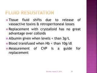  Tissue fluid shifts due to release of
vasoactive toxins & retroperitoneal losses
 Replacement with crystalloid has no great
advantage over colloids
 Albumin given when levels < than 3g/L
 Blood transfused when Hb < than 10g/dl
 Measurement of CVP is a guide for
replacement
Saturday, August 27, 2016 34
 