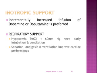 Incrementally increased infusion of
Dopamine or Dobutamine is preferred
 RESPIRATORY SUPPORT
 Hypoxemia PaO2 < 60mm Hg need early
intubation & ventilation
 Sedation, analgesia & ventilation improve cardiac
performance
Saturday, August 27, 2016 35
 