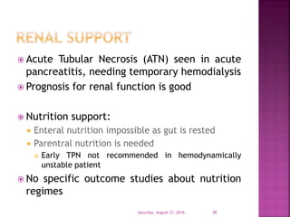  Acute Tubular Necrosis (ATN) seen in acute
pancreatitis, needing temporary hemodialysis
 Prognosis for renal function is good
 Nutrition support:
 Enteral nutrition impossible as gut is rested
 Parentral nutrition is needed
 Early TPN not recommended in hemodynamically
unstable patient
 No specific outcome studies about nutrition
regimes
Saturday, August 27, 2016 36
 