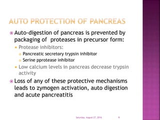  Auto-digestion of pancreas is prevented by
packaging of proteases in precursor form:
 Protease inhibitors:
 Pancreatic secretory trypsin inhibitor
 Serine pprotease inhibitor
 Low calcium levels in pancreas decrease trypsin
activity
 Loss of any of these protective mechanisms
leads to zymogen activation, auto digestion
and acute pancreatitis
Saturday, August 27, 2016 6
 