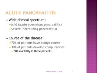  Wide clinical spectrum:
Mild (acute edematous pancreatitis)
Severe (necrotizing pancreatitis)
 Course of the disease:
70% of patients have benign course
30% of patients develop complications
 50% mortality in these patients
Saturday, August 27, 2016 7
 