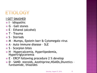 I GET SMASHED
 I – Idiopathic
 G – Gall stones
 E – Ethanol (alcohol)
 T – Trauma
 S – Steriods
 M – Mumps, Epstein barr & Cytomegalo virus
 A – Auto immune disease – SLE
 S – Scorpion bites
 H – Hypercalcemia, Hyperlipedemia,
Hypertriglyceremia
 E – ERCP following procedure 2 % develop
 D – SAND- steroids, Azothiprine,NSAIDs,Diuretics –
furesomide, thiazides
Saturday, August 27, 2016 8
 