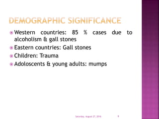  Western countries: 85 % cases due to
alcoholism & gall stones
 Eastern countries: Gall stones
 Children: Trauma
 Adoloscents & young adults: mumps
Saturday, August 27, 2016 9
 