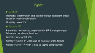 Types:
 Mild AP
Interstitial inflammation and edema without persistent organ
failure or local complications
Mortality rate of 1%
 Severe AP
Pancreatic necrosis accompanied by SIRS, multiple-organ
failure and local complications
Mortality rate of 20-50%
Mortality within 1st week due to multiple-organ failure
Mortality after 1st week is due to septic complication
 