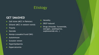 Etiology
GET SMASHED
 Gall stone (MCC in Pakistan)
 Ethanol (MCC in western world)
 Trauma
 Steroids
 Mumps (coxsakie B and CMV)
 Autoimmune
 Scorpion venom
 Hyperlipidaemia
 Hypercalcemia
 Heredity
 ERCP induced
 Drugs (thiazide, furosemide,
estrogen, azathioprine,
sulphonamide etc. )
 