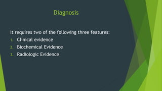 Diagnosis
It requires two of the following three features:
1. Clinical evidence
2. Biochemical Evidence
3. Radiologic Evidence
 