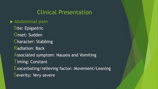 Clinical Presentation
 Abdominal pain
Site: Epigastric
Onset: Sudden
Character: Stabbing
Radiation: Back
Associated symptom: Nausea and Vomiting
Timing: Constant
Exacerbating/relieving factor: Movement/Leaning
Severity: Very severe
 
