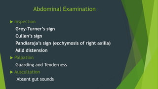 Abdominal Examination
 Inspection
Grey-Turner’s sign
Cullen’s sign
Pandiaraja’s sign (ecchymosis of right axilla)
Mild distension
 Palpation
Guarding and Tenderness
 Auscultation
Absent gut sounds
 