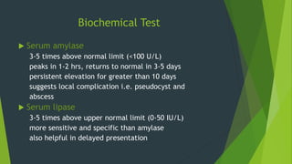 Biochemical Test
 Serum amylase
3-5 times above normal limit (<100 U/L)
peaks in 1-2 hrs, returns to normal in 3-5 days
persistent elevation for greater than 10 days
suggests local complication i.e. pseudocyst and
abscess
 Serum lipase
3-5 times above upper normal limit (0-50 IU/L)
more sensitive and specific than amylase
also helpful in delayed presentation
 