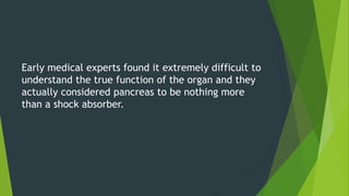 Early medical experts found it extremely difficult to
understand the true function of the organ and they
actually considered pancreas to be nothing more
than a shock absorber.
 