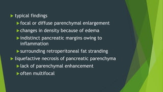  typical findings
focal or diffuse parenchymal enlargement
changes in density because of edema
indistinct pancreatic margins owing to
inflammation
surrounding retroperitoneal fat stranding
 liquefactive necrosis of pancreatic parenchyma
lack of parenchymal enhancement
often multifocal
 