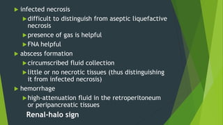  infected necrosis
difficult to distinguish from aseptic liquefactive
necrosis
presence of gas is helpful
FNA helpful
 abscess formation
circumscribed fluid collection
little or no necrotic tissues (thus distinguishing
it from infected necrosis)
 hemorrhage
high-attenuation fluid in the retroperitoneum
or peripancreatic tissues
Renal-halo sign
 