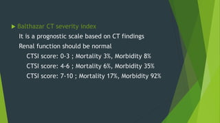  Balthazar CT severity index
It is a prognostic scale based on CT findings
Renal function should be normal
CTSI score: 0-3 ; Mortality 3%, Morbidity 8%
CTSI score: 4-6 ; Mortality 6%, Morbidity 35%
CTSI score: 7-10 ; Mortality 17%, Morbidity 92%
 