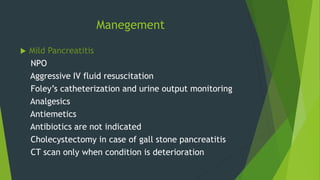 Manegement
 Mild Pancreatitis
NPO
Aggressive IV fluid resuscitation
Foley’s catheterization and urine output monitoring
Analgesics
Antiemetics
Antibiotics are not indicated
Cholecystectomy in case of gall stone pancreatitis
CT scan only when condition is deterioration
 