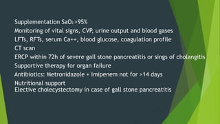 Supplementation SaO2 >95%
Monitoring of vital signs, CVP, urine output and blood gases
LFTs, RFTs, serum Ca++, blood glucose, coagulation profile
CT scan
ERCP within 72h of severe gall stone pancreatitis or sings of cholangitis
Supportive therapy for organ failure
Antibiotics: Metronidazole + Imipenem not for >14 days
Nutritional support
Elective cholecystectomy in case of gall stone pancreatitis
 