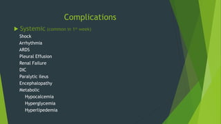 Complications
 Systemic (common in 1st week)
Shock
Arrhythmia
ARDS
Pleural Effusion
Renal Failure
DIC
Paralytic ileus
Encephalopathy
Metabolic
Hypocalcemia
Hyperglycemia
Hyperlipedemia
 