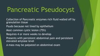 Pancreatic Pseudocyst
Collection of Pancreatic enzymes rich fluid walled off by
granulation tissue
Psudo because not lined by epithelium
Most common cystic lesion (75%)
Requires 4 or more weeks to develop
Presents with persistent abdominal pain and persistent
elevated amylase level
A mass may be palpated on abdominal exam
 