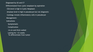 Diagnosed by US and CT
Differentiated from cystic neoplasm by aspiration
CEA level is high in Cystic Neoplasm
Amylase level is high in pseudocyst but not diagnostic
Cytology reveals inflammatory cells in pseudocyst
Management:
Indications
Symptomatic
Complication
>6 cm and thick walled
Lasting for >12 weeks
To differentiate from tumor
 