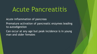 Acute Pancreatitis
Acute inflammation of pancreas
Premature activation of pancreatic enzymes leading
to autodigestion
Can occur at any age but peak incidence is in young
man and older females
 