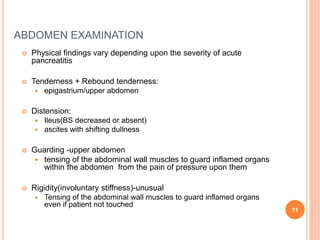 ABDOMEN EXAMINATION
 Physical findings vary depending upon the severity of acute
pancreatitis
 Tenderness + Rebound tenderness:
 epigastrium/upper abdomen
 Distension:
 Ileus(BS decreased or absent)
 ascites with shifting dullness
 Guarding -upper abdomen
 tensing of the abdominal wall muscles to guard inflamed organs
within the abdomen from the pain of pressure upon them
 Rigidity(involuntary stiffness)-unusual
 Tensing of the abdominal wall muscles to guard inflamed organs
even if patient not touched
11
 