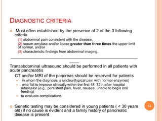 DIAGNOSTIC CRITERIA
 Most often established by the presence of 2 of the 3 following
criteria
(1) abdominal pain consistent with the disease,
(2) serum amylase and/or lipase greater than three times the upper limit
of normal, and/or
(3) characteristic ﬁndings from abdominal imaging.
_____________________________________________________
____
Transabdominal ultrasound should be performed in all patients with
acute pancreatitis
CT and/or MRI of the pancreas should be reserved for patients
 in whom the diagnosis is unclear(typical pain with normal enzymes)
 who fail to improve clinically within the ﬁrst 48–72 h after hospital
admission (e.g., persistent pain, fever, nausea, unable to begin oral
feeding)
 to evaluate complications
 Genetic testing may be considered in young patients ( < 30 years
old) if no cause is evident and a family history of pancreatic
disease is present
12
 