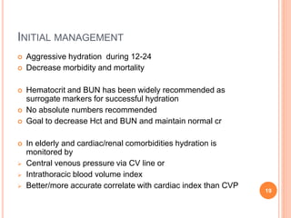 INITIAL MANAGEMENT
 Aggressive hydration during 12-24
 Decrease morbidity and mortality
 Hematocrit and BUN has been widely recommended as
surrogate markers for successful hydration
 No absolute numbers recommended
 Goal to decrease Hct and BUN and maintain normal cr
 In elderly and cardiac/renal comorbidities hydration is
monitored by
 Central venous pressure via CV line or
 Intrathoracic blood volume index
 Better/more accurate correlate with cardiac index than CVP
19
 