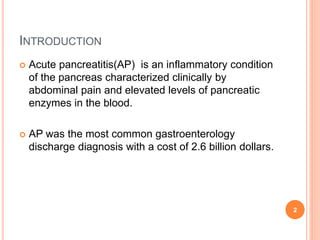 INTRODUCTION
 Acute pancreatitis(AP) is an inflammatory condition
of the pancreas characterized clinically by
abdominal pain and elevated levels of pancreatic
enzymes in the blood.
 AP was the most common gastroenterology
discharge diagnosis with a cost of 2.6 billion dollars.
2
 