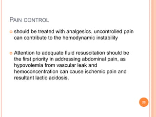PAIN CONTROL
 should be treated with analgesics. uncontrolled pain
can contribute to the hemodynamic instability
 Attention to adequate fluid resuscitation should be
the first priority in addressing abdominal pain, as
hypovolemia from vascular leak and
hemoconcentration can cause ischemic pain and
resultant lactic acidosis.
20
 