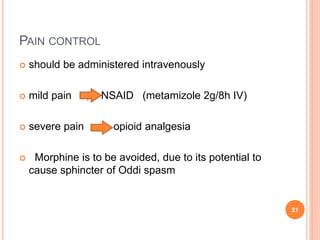  should be administered intravenously
 mild pain , NSAID (metamizole 2g/8h IV)
 severe pain opioid analgesia
 Morphine is to be avoided, due to its potential to
cause sphincter of Oddi spasm
21
PAIN CONTROL
 