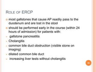 ROLE OF ERCP
 most gallstones that cause AP readily pass to the
duodenum and are lost in the stool
 should be performed early in the course (within 24
hours of admission) for patients with:
 gallstone pancreatitis
 Cholangitis
 common bile duct obstruction (visible stone on
imaging)
 dilated common bile duct
 increasing liver tests without cholangitis
22
 