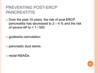 PREVENTING POST-ERCP
PANCREATITIS
 Over the past 15 years, the risk of post-ERCP
pancreatitis has decreased to 2 – 4 % and the risk
of severe AP to < 1 / 500
 guidewire cannulation
 pancreatic duct stents
 rectal NSAIDs
23
 