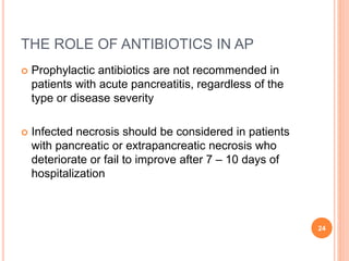 THE ROLE OF ANTIBIOTICS IN AP
 Prophylactic antibiotics are not recommended in
patients with acute pancreatitis, regardless of the
type or disease severity
 Infected necrosis should be considered in patients
with pancreatic or extrapancreatic necrosis who
deteriorate or fail to improve after 7 – 10 days of
hospitalization
24
 