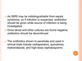  As SIRS may be indistinguishable from sepsis
syndrome, so if infection is suspected, antibiotics
should be given while source of infection is being
investigated
 Once blood and other cultures are found negative,
antibiotics should be discontinued
 The antibiotics shown to penetrate and used in
clinical trials include carbapenems, quinolones,
metronidazole, and high-dose cephalosporins
25
 
