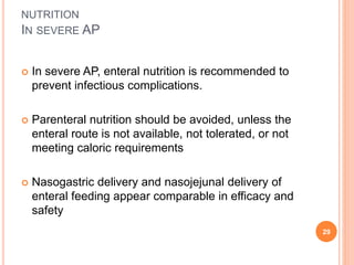 NUTRITION
IN SEVERE AP
 In severe AP, enteral nutrition is recommended to
prevent infectious complications.
 Parenteral nutrition should be avoided, unless the
enteral route is not available, not tolerated, or not
meeting caloric requirements
 Nasogastric delivery and nasojejunal delivery of
enteral feeding appear comparable in efficacy and
safety
29
 